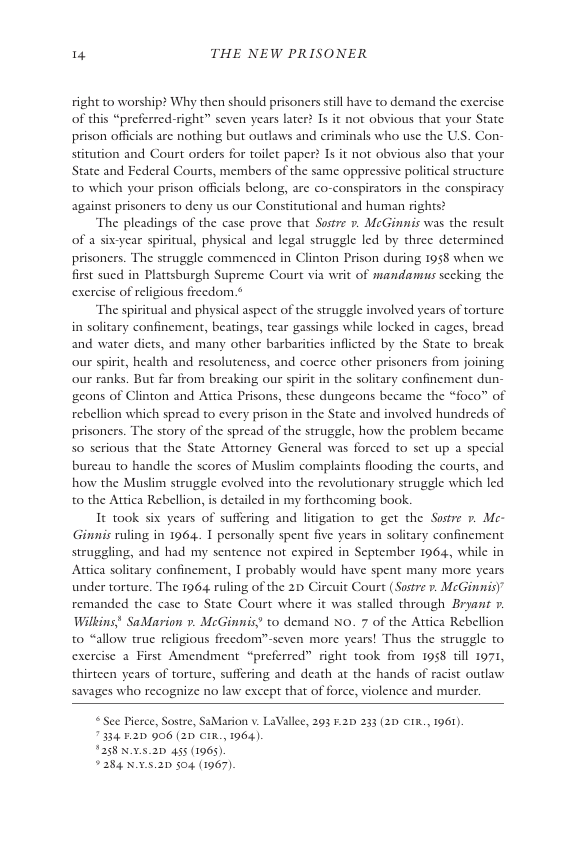 4 THE NEW PRISONER  right to worship? Why then should prisoners sill have to demand the exercise of this “preferred-right” seven years later? Is it not obvious that your State. prison offcials are nothing but outlaws and eriminals who use the US. Con- itution and Court orders for toilet paper? Is it not obvious also that your State and Federal Courts, members of the same oppressive political structure. to which your prison officials belong, are co-conspirators in the conspiracy. against prisoners to deny us our Constitutional and human rights?  ‘The pleadings of the case prove that Sostre 7. McGinnis was the result of a six-year spiritual, physical and legal struggle led by three determined prisoners. The struggle commenced in Clinton Prison during 198 when we first sued in Plattsburgh Supreme Court via writ of mandamus secking the exercise of religious freedom ¢  ‘The spiritual and physical aspect of the struggle involved years of torture. in solitary confinement, beatings, tear gassings while locked in cages, bread and water dicts, and many other barbarities inflicted by the State to break. our spirit, health and resoluteness, and coerce other prisoners from joining our ranks. But far from breaking our spirit in the solitary confinement dun- gcons of Clinton and Attica Prisons, these dungeons became the “foco” of rebellion which spread to every prison in the State and involved hundreds of prisoners. The story of the spread of the struggle, how the problem became S0 serious that the State Attorney General was forced to set up a special bureau to handle the scores of Muslim complaints flooding the courts, and how the Muslim struggle evolved into the revolutionary struggle which led to the Attica Rebellion, is detailed in my forthcoming book.  It took six years of suffering and litigation to get the Sostre 7. Me- Ginnis ruling in 1964. T personally spent five years in solitary confinement struggling, and had my sentence not expired in September 1964, while in Attica solitary confinement, T probably would have spent many more years under torture. The 196 ruling of the 2 Circuit Court (Sostre r. McGinmis)” remanded the case to State Court where it was stalled through Bryant » Wilkins" SaMarion ». McGinnis? to demand N0. 7 of the Attica Rebellion to “allow truc religious frecdom™seven more years! Thus the struggle to exercise a First Amendment “preferred” right took from 1958 ill 1971, thirteen years of torture, suffering and death at the hands of racist outlaw savages who recognize no law except that of force, violence and murder.  ©See Pierce, Sostre, SaMarion v. LaVallee, 203 .20 233 (2D €IR., 1961) 7334 2D 906 (21 CIn, 1964)  1258 NX5.20 455 (1963).  ¥284 X.v.5.20 504 (1967). 